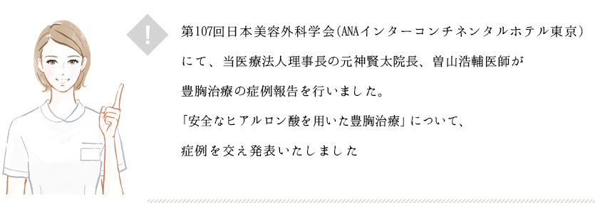 第107回日本美容外科学会(ANAインターコンチネンタルホテル東京)にて、当医療法人理事長の元神賢太院長、曽山浩輔医師が豊胸治療の症例報告を行いました。 「アクアフィリングをはじめとする充填剤を用いた豊胸治療」について、当院のアクアフィリングの症例を交え発表いたしました。