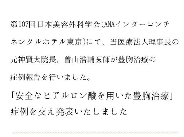 第107回日本美容外科学会(ANAインターコンチネンタルホテル東京)にて、当医療法人理事長の元神賢太院長、曽山浩輔医師が豊胸治療の症例報告を行いました。 「アクアフィリングをはじめとする充填剤を用いた豊胸治療」について、当院のアクアフィリングの症例を交え発表いたしました。