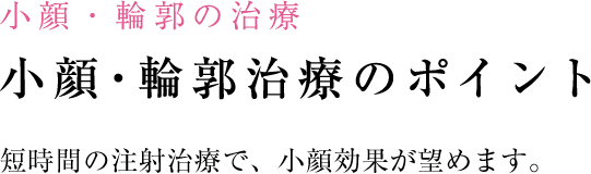 小顔・輪郭の治療 小顔・輪郭の治療のポイント 注射でも劇的な効果が望めます